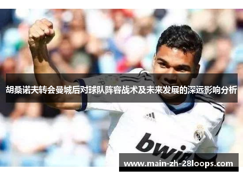 胡桑诺夫转会曼城后对球队阵容战术及未来发展的深远影响分析 胡桑诺夫转会曼城后对球队阵容战术及未来发展的深远影响分析