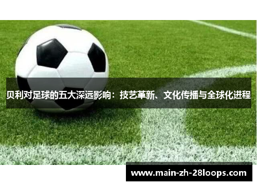 贝利对足球的五大深远影响:技艺革新、文化传播与全球化进程 贝利对足球的五大深远影响:技艺革新、文化传播与全球化进程