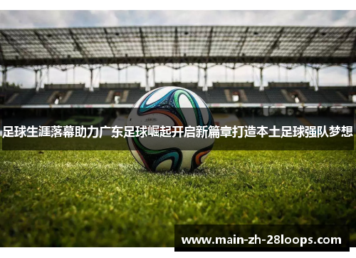 足球生涯落幕助力广东足球崛起开启新篇章打造本土足球强队梦想 足球生涯落幕助力广东足球崛起开启新篇章打造本土足球强队梦想