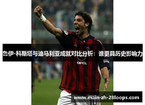 鲁伊-科斯塔与迪马利亚成就对比分析：谁更具历史影响力