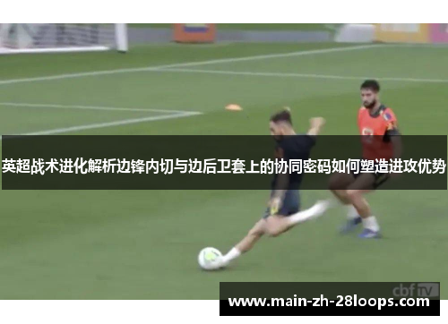 英超战术进化解析边锋内切与边后卫套上的协同密码如何塑造进攻优势