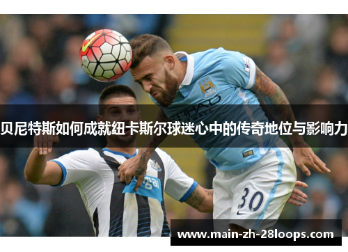 贝尼特斯如何成就纽卡斯尔球迷心中的传奇地位与影响力 贝尼特斯如何成就纽卡斯尔球迷心中的传奇地位与影响力