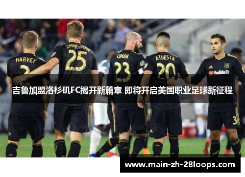 吉鲁加盟洛杉矶FC揭开新篇章 即将开启美国职业足球新征程